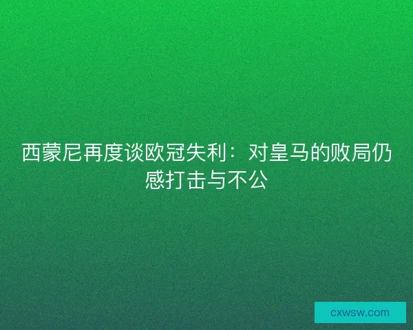 西蒙尼再度谈欧冠失利：对皇马的败局仍感打击与不公