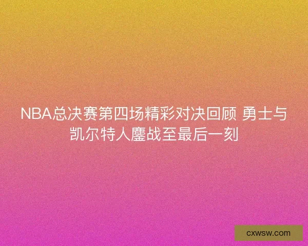NBA总决赛第四场精彩对决回顾 勇士与凯尔特人鏖战至最后一刻