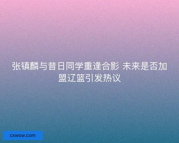 张镇麟与昔日同学重逢合影 未来是否加盟辽篮引发热议