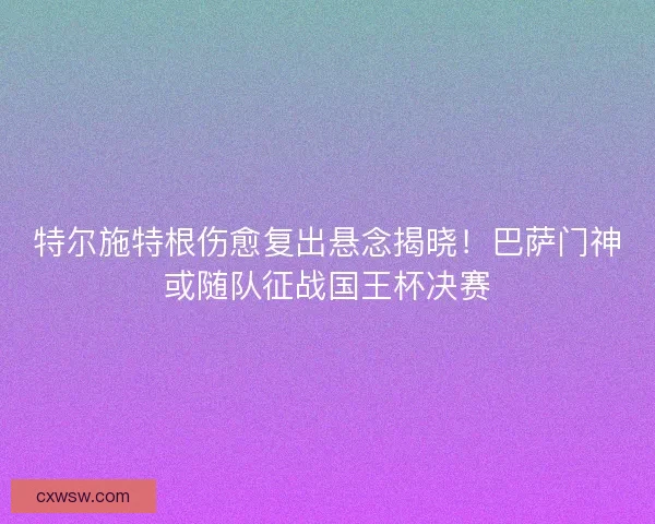 特尔施特根伤愈复出悬念揭晓！巴萨门神或随队征战国王杯决赛