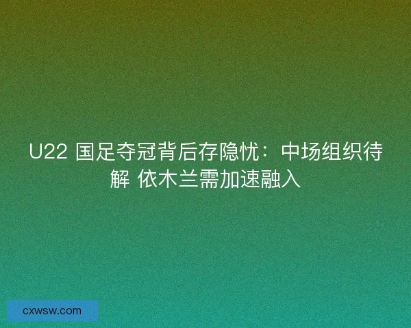 U22 国足夺冠背后存隐忧：中场组织待解 依木兰需加速融入