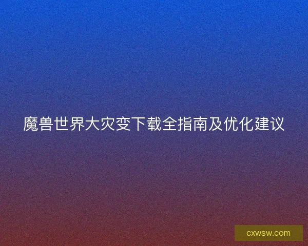 魔兽世界大灾变下载全指南及优化建议 魔兽世界大灾变下载全指南及优化建议