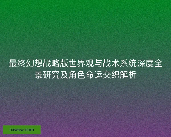 最终幻想战略版世界观与战术系统深度全景研究及角色命运交织解析
