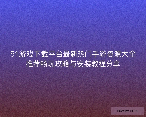 51游戏下载平台最新热门手游资源大全推荐畅玩攻略与安装教程分享 51游戏下载平台最新热门手游资源大全推荐畅玩攻略与安装教程分享