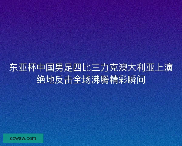 东亚杯中国男足四比三力克澳大利亚上演绝地反击全场沸腾精彩瞬间
