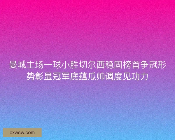 曼城主场一球小胜切尔西稳固榜首争冠形势彰显冠军底蕴瓜帅调度见功力