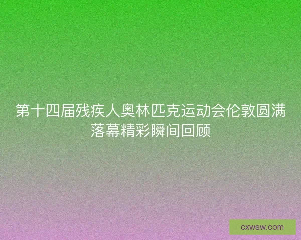 第十四届残疾人奥林匹克运动会伦敦圆满落幕精彩瞬间回顾
