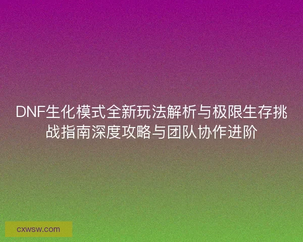 DNF生化模式全新玩法解析与极限生存挑战指南深度攻略与团队协作进阶