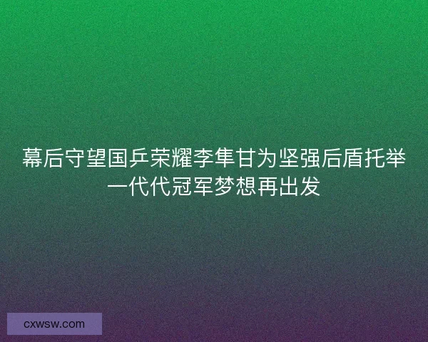 幕后守望国乒荣耀李隼甘为坚强后盾托举一代代冠军梦想再出发