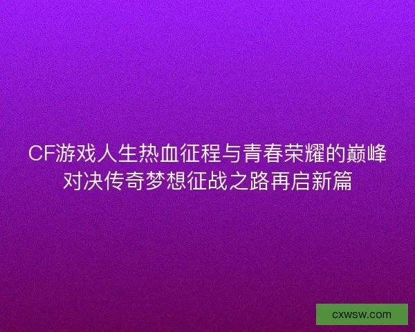 CF游戏人生热血征程与青春荣耀的巅峰对决传奇梦想征战之路再启新篇