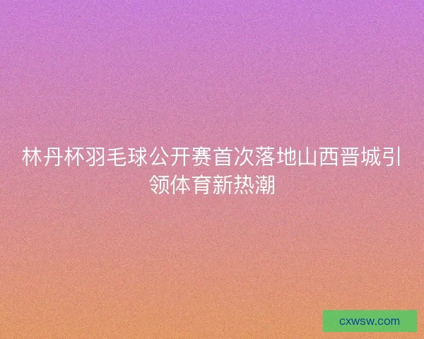 林丹杯羽毛球公开赛首次落地山西晋城引领体育新热潮 林丹杯羽毛球公开赛首次落地山西晋城引领体育新热潮