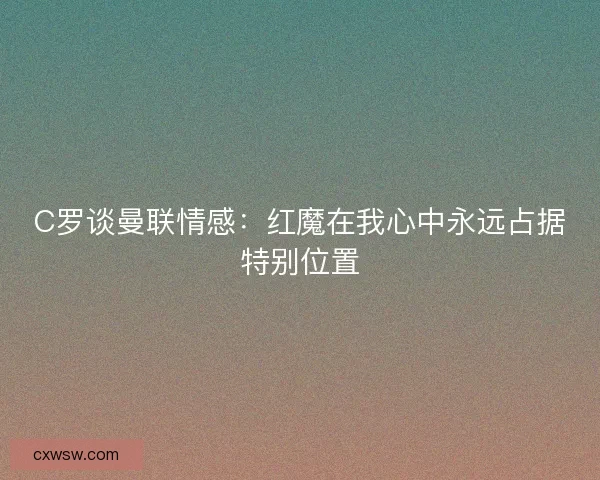 C罗谈曼联情感:红魔在我心中永远占据特别位置 C罗谈曼联情感:红魔在我心中永远占据特别位置