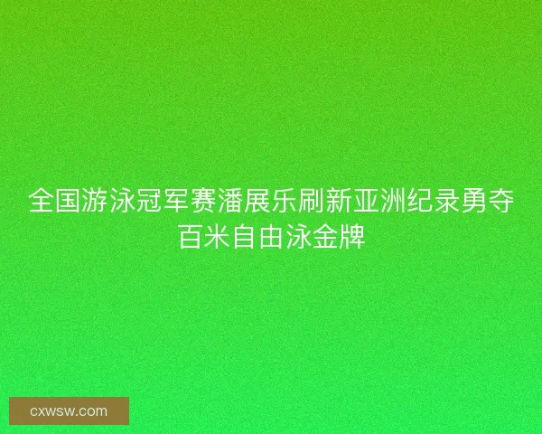 全国游泳冠军赛潘展乐刷新亚洲纪录勇夺百米自由泳金牌