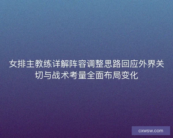 女排主教练详解阵容调整思路回应外界关切与战术考量全面布局变化