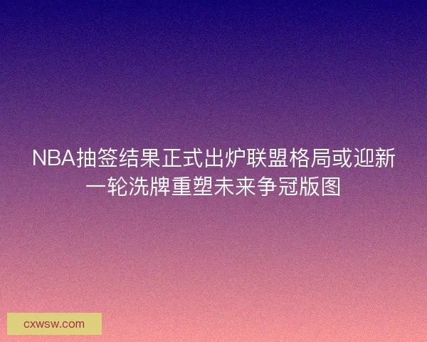 NBA抽签结果正式出炉联盟格局或迎新一轮洗牌重塑未来争冠版图