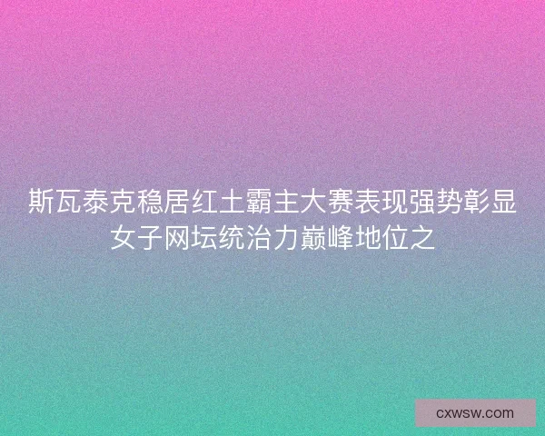 斯瓦泰克稳居红土霸主大赛表现强势彰显女子网坛统治力巅峰地位之