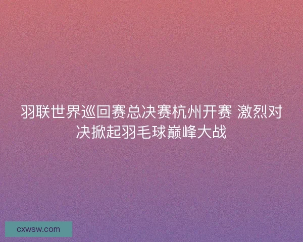 羽联世界巡回赛总决赛杭州开赛 激烈对决掀起羽毛球巅峰大战