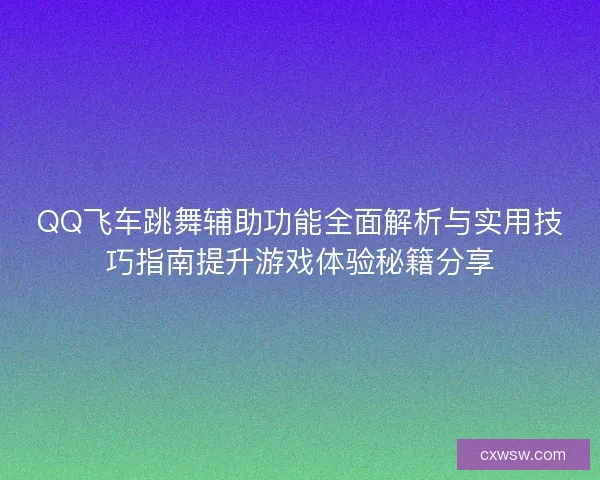 QQ飞车跳舞辅助功能全面解析与实用技巧指南提升游戏体验秘籍分享