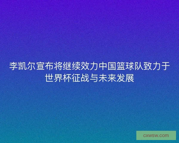 李凯尔宣布将继续效力中国篮球队致力于世界杯征战与未来发展