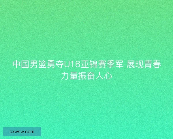 中国男篮勇夺U18亚锦赛季军 展现青春力量振奋人心 中国男篮勇夺U18亚锦赛季军 展现青春力量振奋人心
