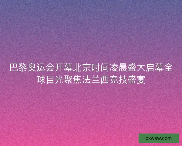 巴黎奥运会开幕北京时间凌晨盛大启幕全球目光聚焦法兰西竞技盛宴 巴黎奥运会开幕北京时间凌晨盛大启幕全球目光聚焦法兰西竞技盛宴
