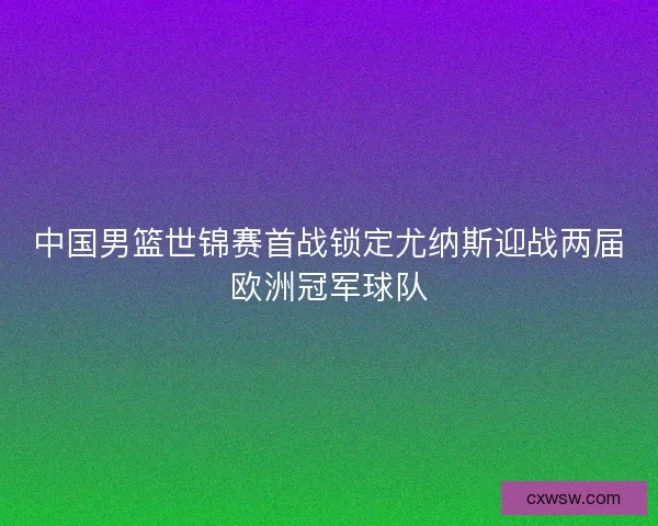 中国男篮世锦赛首战锁定尤纳斯迎战两届欧洲冠军球队 中国男篮世锦赛首战锁定尤纳斯迎战两届欧洲冠军球队
