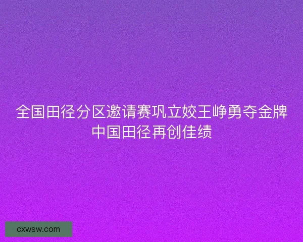 全国田径分区邀请赛巩立姣王峥勇夺金牌中国田径再创佳绩 全国田径分区邀请赛巩立姣王峥勇夺金牌中国田径再创佳绩