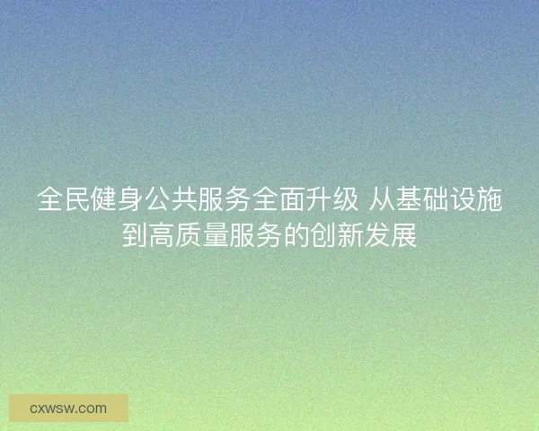 全民健身公共服务全面升级 从基础设施到高质量服务的创新发展 全民健身公共服务全面升级 从基础设施到高质量服务的创新发展