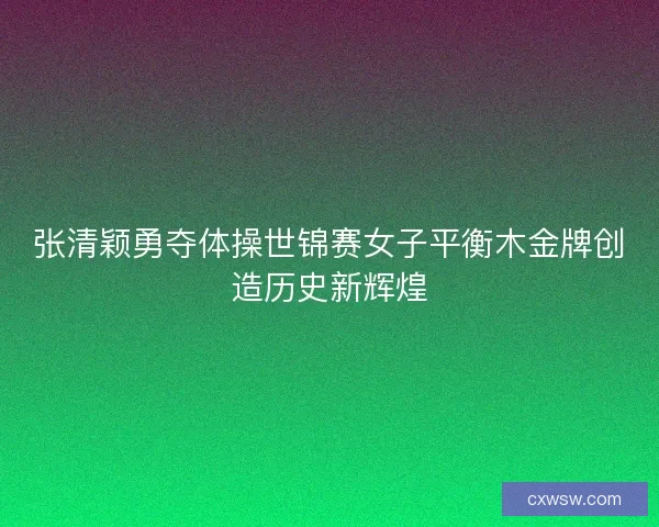 张清颖勇夺体操世锦赛女子平衡木金牌创造历史新辉煌 张清颖勇夺体操世锦赛女子平衡木金牌创造历史新辉煌